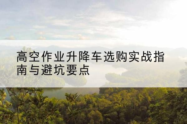 梧州升降车怎么选-高空作业升降车选购实战指南与避坑要点