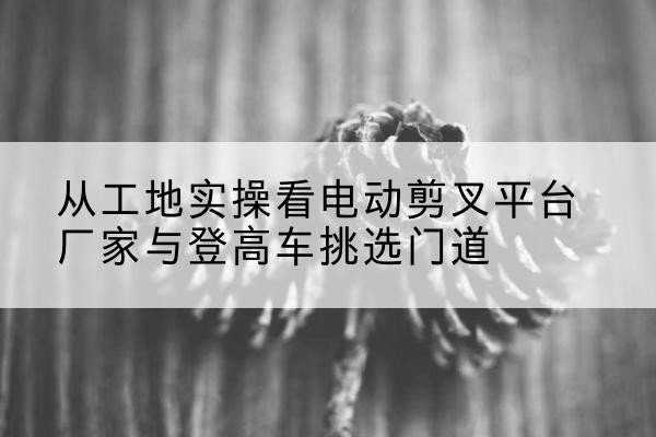 梧州电动剪叉升降平台厂家-从工地实操看电动剪叉平台厂家与登高车挑选门道