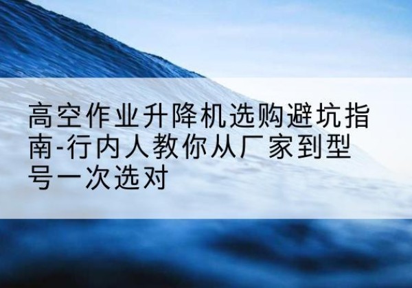 梧州升降平台厂家-高空作业升降机选购避坑指南-行内人教你从厂家到型号一次选对