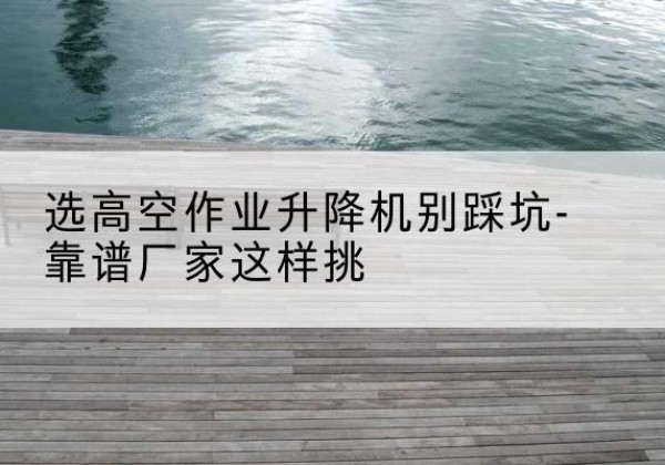 梧州剪叉式升降机厂家-选高空作业升降机别踩坑-靠谱厂家这样挑