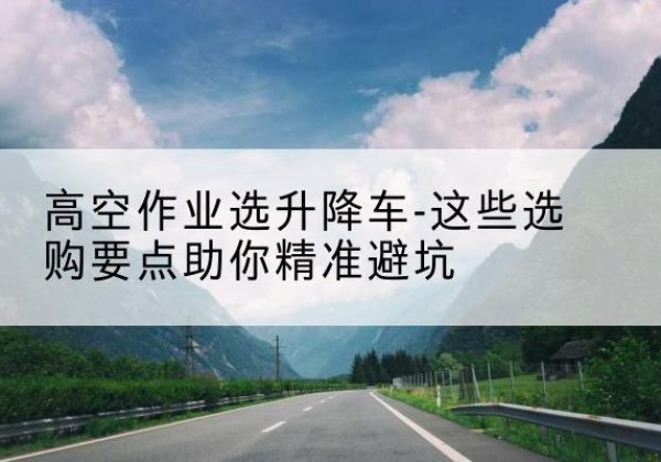 梧州升降车厂家-高空作业选升降车-这些选购要点助你*避坑