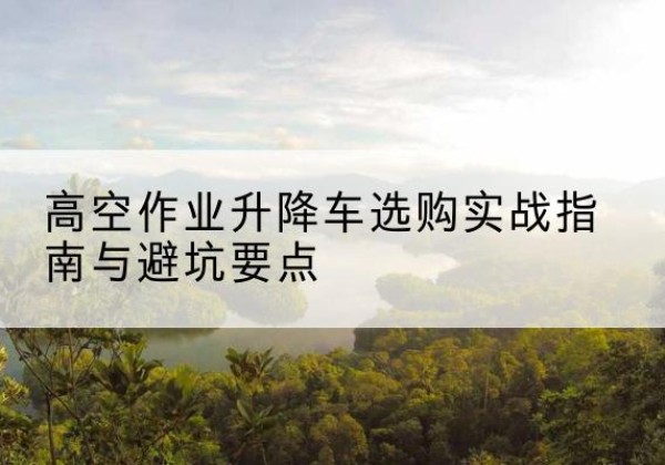 梧州升降车怎么选-高空作业升降车选购实战指南与避坑要点