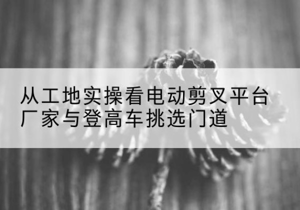 梧州电动剪叉升降平台厂家-从工地实操看电动剪叉平台厂家与登高车挑选门道